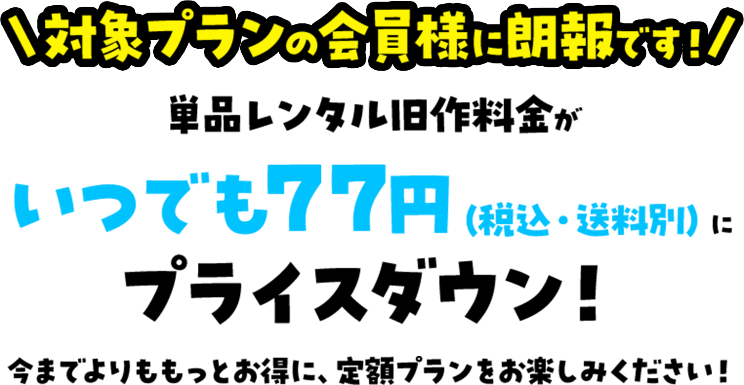 対象プランの会員様に朗報です！単品レンタル旧作料金がいつでも77円（税込・送料別）にプライスダウン！今までよりももっとお得に、定額プランをお楽しみください！