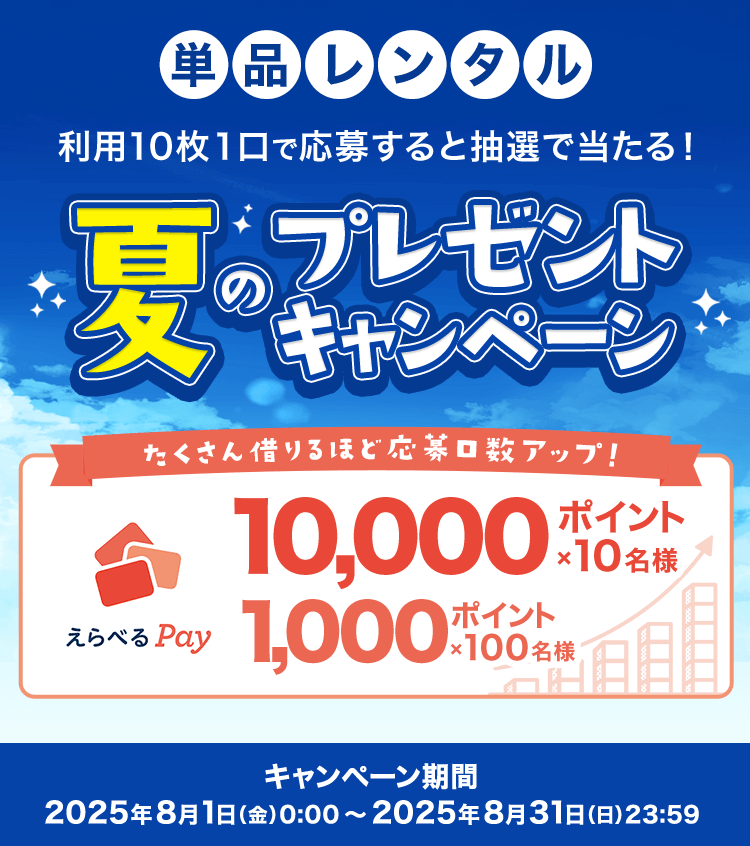 単品レンタル 利用10枚１口で応募すると抽選で当たる！ 夏のプレゼントキャンペーン たくさん借りるほど応募口数アップ！ えらべるPay 10,000ポイント×10名様 1,000ポイント×100名様 キャンペーン期間:2025年8月1日（金）0:00～2025年8月31日（日）23:59
