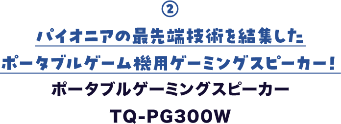 ② パイオニアの最先端技術を結集した ポータブルゲーム機用ゲーミングスピーカー! ポータブルゲーミングスピーカー TQ-PG300W