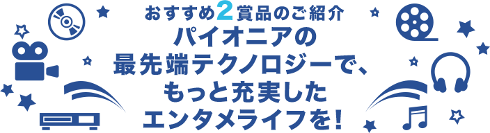 おすすめ2賞品のご紹介 パイオニアの最先端テクノロジーで、もっと充実したエンタメライフを!