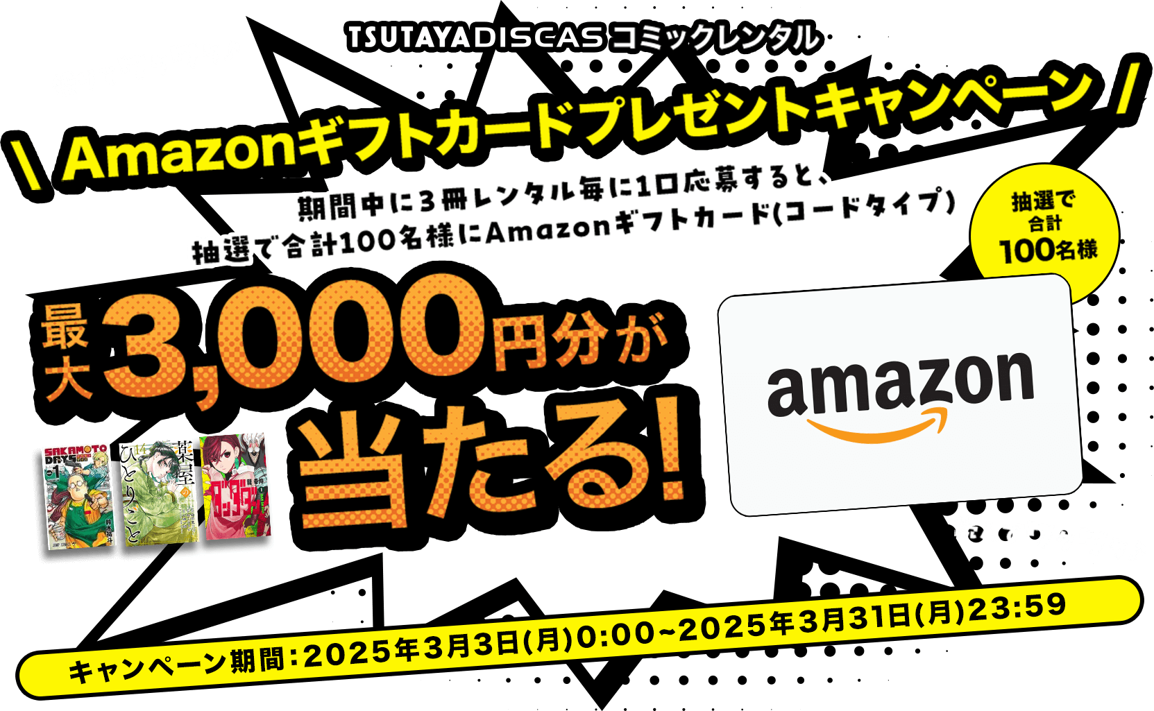 TSUTAYA DISCAS コミックレンタル Amazonギフトカードプレゼントキャンペーン 期間中に３冊レンタル毎に1口応募すると、 抽選で合計100名様にAmazonギフトカード(コードタイプ) 最大3,000円分が当たる！キャンペーン期間：2025年3月3日(月)0:00~2025年3月31日(月)23:59