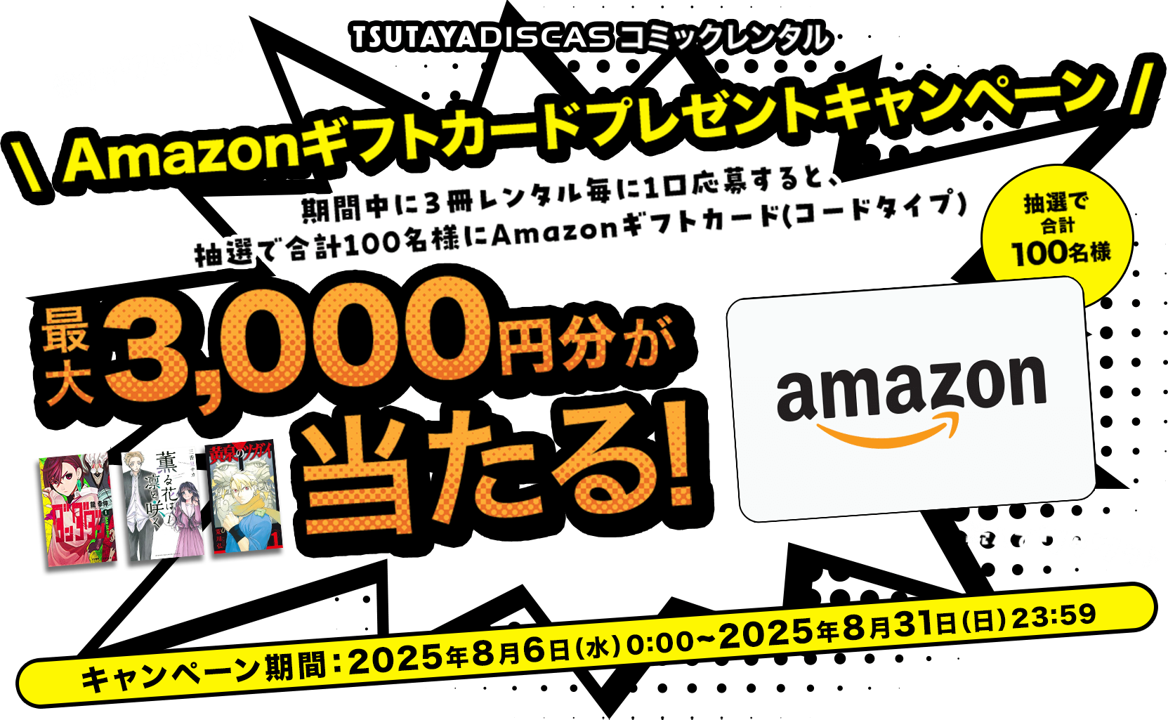 TSUTAYA DISCAS コミックレンタル Amazonギフトカードプレゼントキャンペーン 期間中に3冊レンタル毎に1口応募すると、 抽選で合計100名様にAmazonギフトカード(コードタイプ) 最大3,000円分が当たる！キャンペーン期間：2025年3月3日(月)0:00~2025年3月31日(月)23:59
