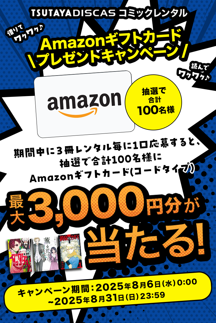 TSUTAYA DISCAS コミックレンタル Amazonギフトカードプレゼントキャンペーン 期間中に3冊レンタル毎に1口応募すると、 抽選で合計100名様にAmazonギフトカード(コードタイプ) 最大3,000円分が当たる！キャンペーン期間：2025年3月3日(月)0:00~2025年3月31日(月)23:59