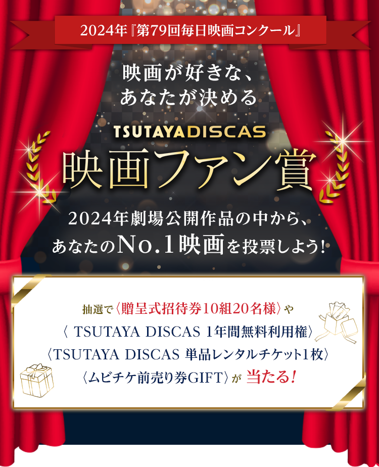 2024年『第79回毎日映画コンクール』映画が好きな、あなたが決めるTSUTAYA DISCASファン賞 2024年劇場公開作品の中から、あなたのNo.1映画を投票しよう!抽選で〈贈呈式招待券10組20名様〉や〈TSUTAYA DISCAS 1年間無料利用権〉〈TSUTAYA DISCAS 単品レンタルチケット〉〈ムビチケ前売り券GIFT〉が当たる!