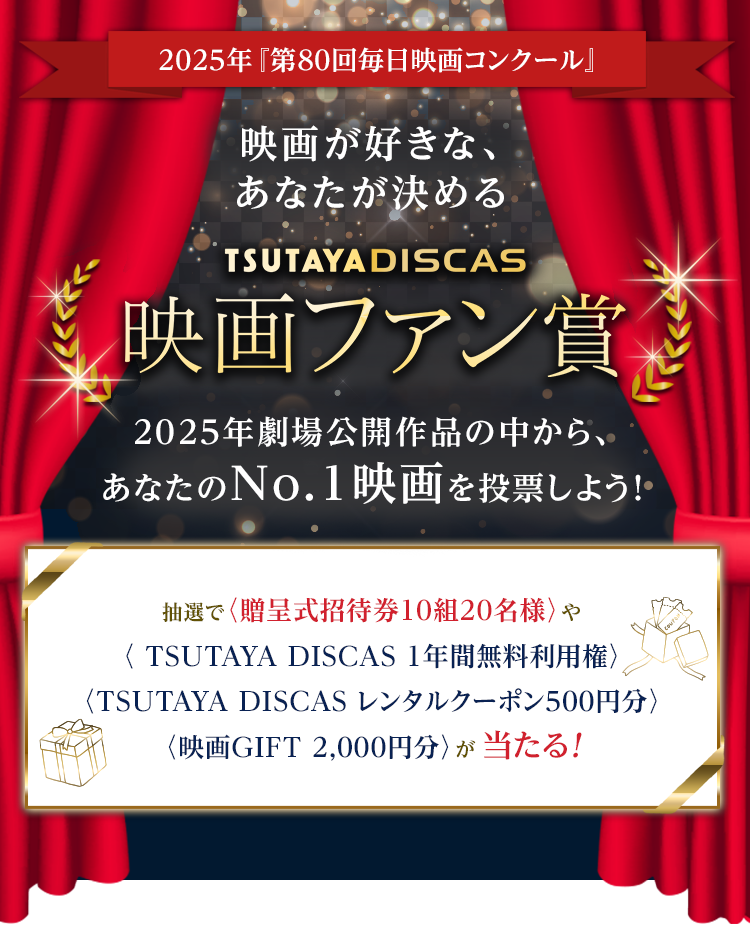 2025年『第80回毎日映画コンクール』映画が好きな、あなたが決めるTSUTAYA DISCASファン賞 2025年劇場公開作品の中から、あなたのNo.1映画を投票しよう！抽選で〈贈呈式招待券10組20名様〉や〈TSUTAYA DISCAS 1年間無料利用権〉〈TSUTAYA DISCAS 単品レンタルチケット〉〈 映画GIFT（2,000円分）〉が当たる!