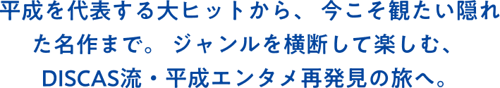 平成を代表する大ヒットから、今こそ観たい隠れた名作まで。ジャンルを横断して楽しむ、DISCAS流・平成エンタメ再発見の旅へ。