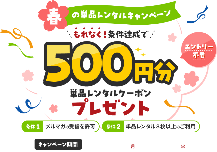 春の単品レンタルキャンペーン　エントリー不要　もれなく！条件達成で500円分単品レンタルクーポンプレゼント 条件1 メルマガの受信を許可 条件2 単品レンタル８枚以上のご利用 キャンペーン期間 2026.3.2(月) ～ 2026.3.24(火)